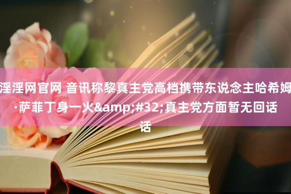 淫淫网官网 音讯称黎真主党高档携带东说念主哈希姆·萨菲丁身一火&#32;真主党方面暂无回话