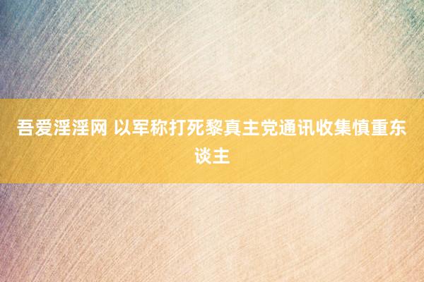 吾爱淫淫网 以军称打死黎真主党通讯收集慎重东谈主