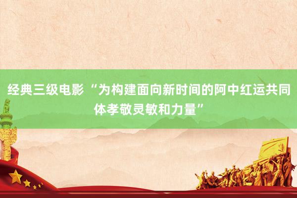 经典三级电影 “为构建面向新时间的阿中红运共同体孝敬灵敏和力量”