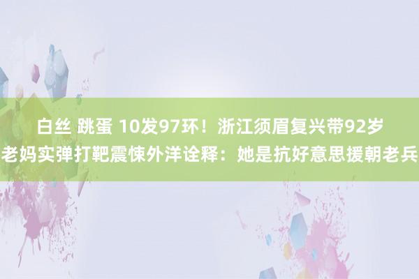 白丝 跳蛋 10发97环！浙江须眉复兴带92岁老妈实弹打靶震悚外洋诠释：她是抗好意思援朝老兵