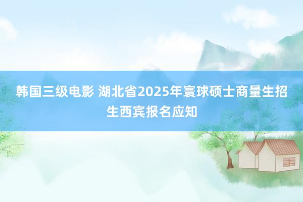 韩国三级电影 湖北省2025年寰球硕士商量生招生西宾报名应知