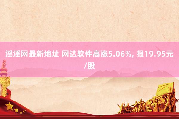 淫淫网最新地址 网达软件高涨5.06%, 报19.95元/股