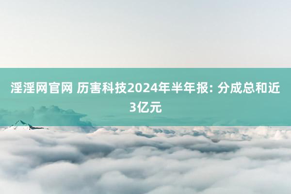 淫淫网官网 历害科技2024年半年报: 分成总和近3亿元