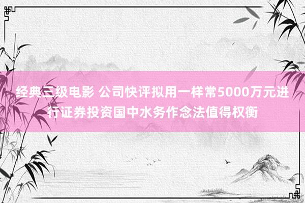 经典三级电影 公司快评拟用一样常5000万元进行证券投资国中水务作念法值得权衡