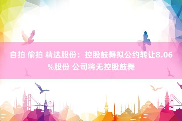 自拍 偷拍 精达股份：控股鼓舞拟公约转让8.06%股份 公司将无控股鼓舞