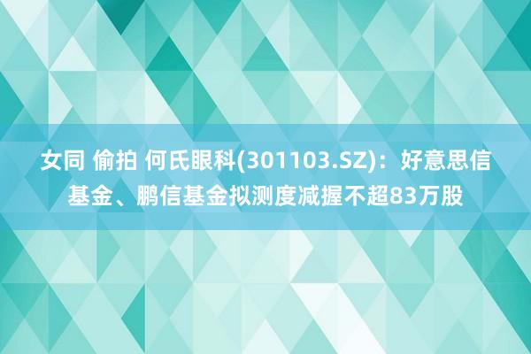 女同 偷拍 何氏眼科(301103.SZ)：好意思信基金、鹏信基金拟测度减握不超83万股