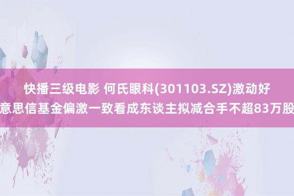 快播三级电影 何氏眼科(301103.SZ)激动好意思信基金偏激一致看成东谈主拟减合手不超83万股