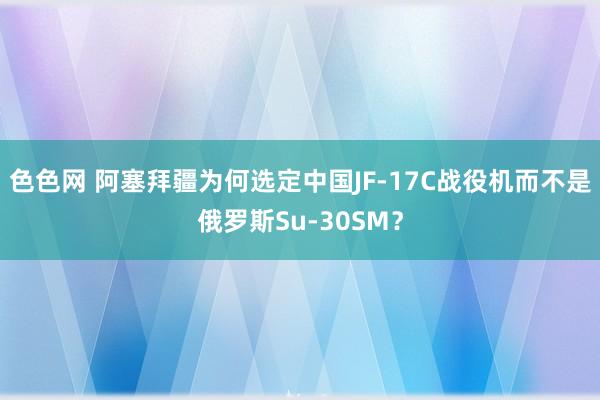 色色网 阿塞拜疆为何选定中国JF-17C战役机而不是俄罗斯Su-30SM？