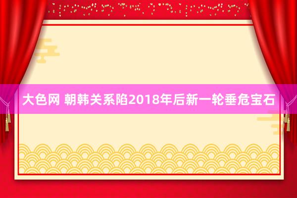 大色网 朝韩关系陷2018年后新一轮垂危宝石