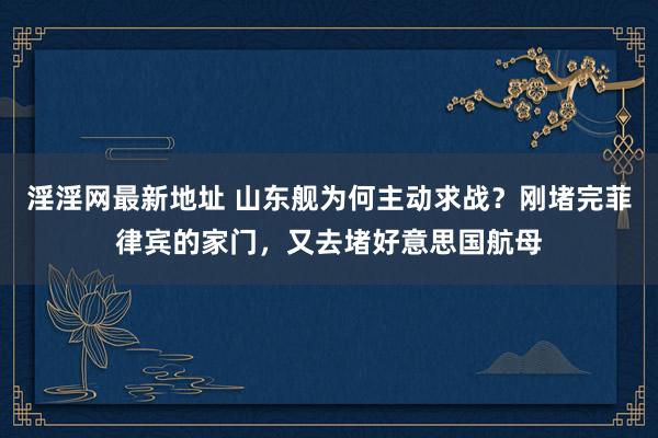 淫淫网最新地址 山东舰为何主动求战？刚堵完菲律宾的家门，又去堵好意思国航母