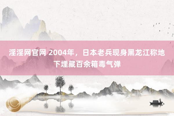 淫淫网官网 2004年，日本老兵现身黑龙江称地下埋藏百余箱毒气弹