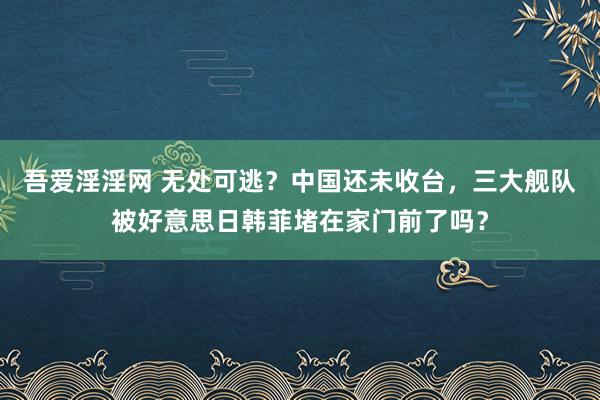 吾爱淫淫网 无处可逃？中国还未收台，三大舰队被好意思日韩菲堵在家门前了吗？