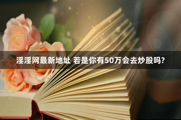 淫淫网最新地址 若是你有50万会去炒股吗?