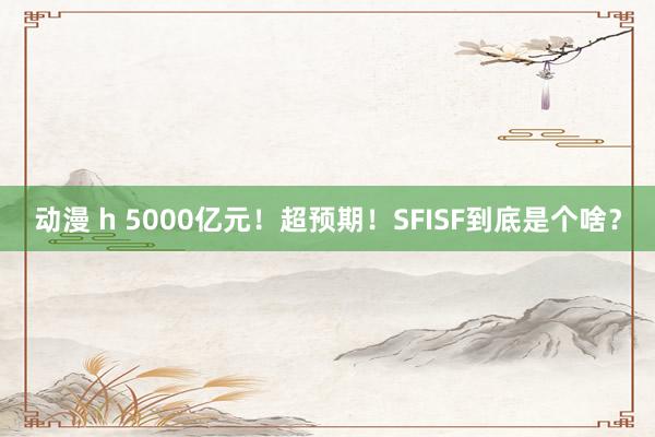 动漫 h 5000亿元！超预期！SFISF到底是个啥？