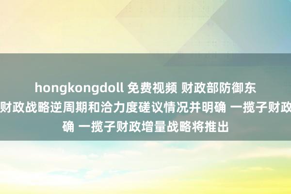 hongkongdoll 免费视频 财政部防御东说念主先容加大财政战略逆周期和洽力度磋议情况并明确 一揽子财政增量战略将推出