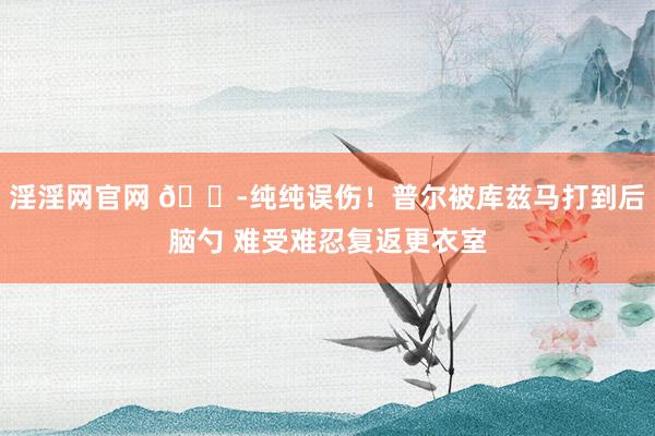 淫淫网官网 😭纯纯误伤！普尔被库兹马打到后脑勺 难受难忍复返更衣室