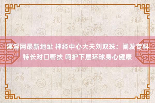 淫淫网最新地址 神经中心大夫刘双珠：阐发专科特长对口帮扶 呵护下层环球身心健康