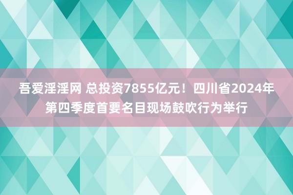 吾爱淫淫网 总投资7855亿元！四川省2024年第四季度首要名目现场鼓吹行为举行