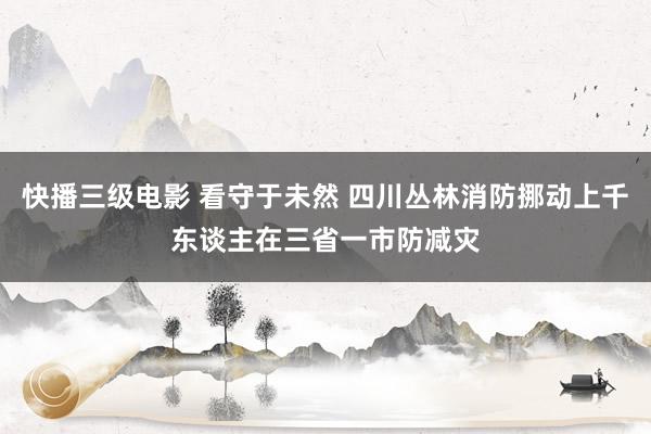 快播三级电影 看守于未然 四川丛林消防挪动上千东谈主在三省一市防减灾