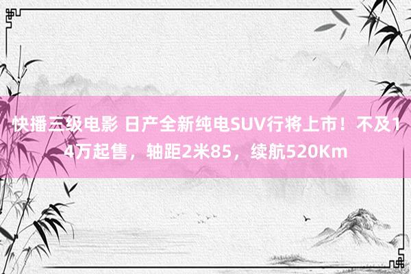 快播三级电影 日产全新纯电SUV行将上市！不及14万起售，轴距2米85，续航520Km