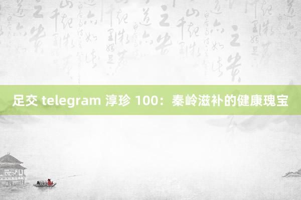 足交 telegram 淳珍 100：秦岭滋补的健康瑰宝