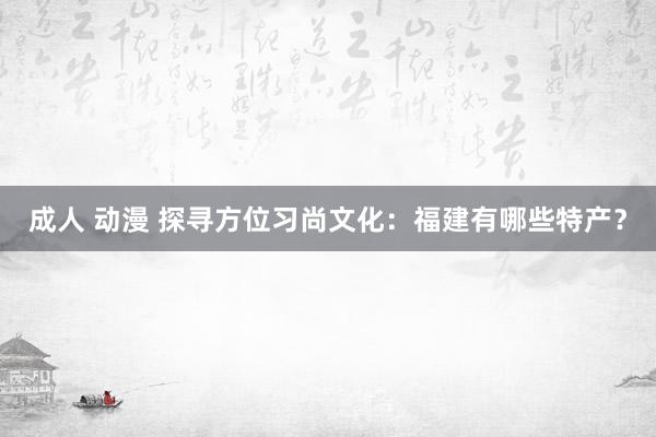 成人 动漫 探寻方位习尚文化：福建有哪些特产？