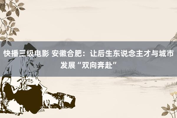 快播三级电影 安徽合肥：让后生东说念主才与城市发展“双向奔赴”