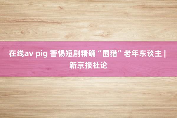 在线av pig 警惕短剧精确“围猎”老年东谈主 | 新京报社论