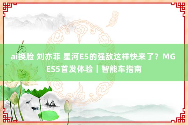 ai换脸 刘亦菲 星河E5的强敌这样快来了？MG ES5首发体验｜智能车指南