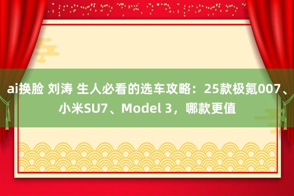 ai换脸 刘涛 生人必看的选车攻略：25款极氪007、小米SU7、Model 3，哪款更值