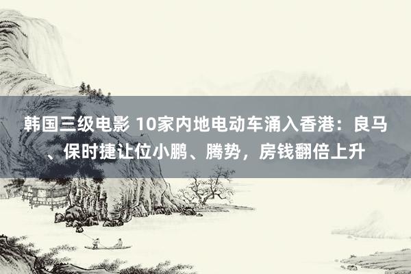 韩国三级电影 10家内地电动车涌入香港：良马、保时捷让位小鹏、腾势，房钱翻倍上升