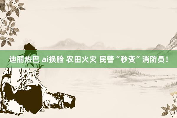 迪丽热巴 ai换脸 农田火灾 民警“秒变”消防员！