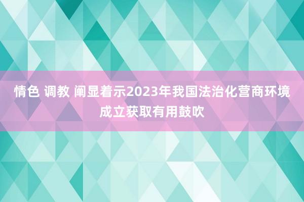 情色 调教 阐显着示2023年我国法治化营商环境成立获取有用鼓吹