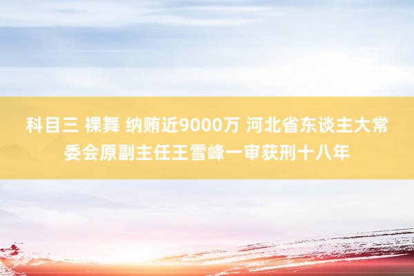 科目三 裸舞 纳贿近9000万 河北省东谈主大常委会原副主任王雪峰一审获刑十八年