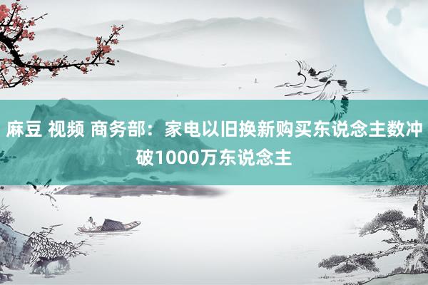 麻豆 视频 商务部：家电以旧换新购买东说念主数冲破1000万东说念主