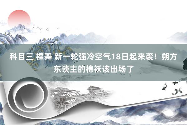 科目三 裸舞 新一轮强冷空气18日起来袭！朔方东谈主的棉袄该出场了