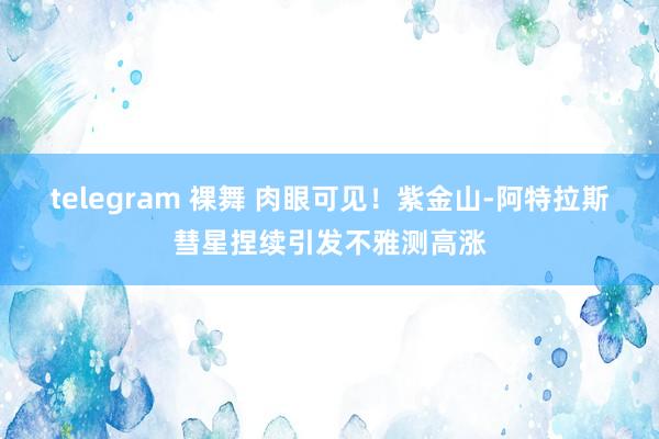 telegram 裸舞 肉眼可见！紫金山-阿特拉斯彗星捏续引发不雅测高涨