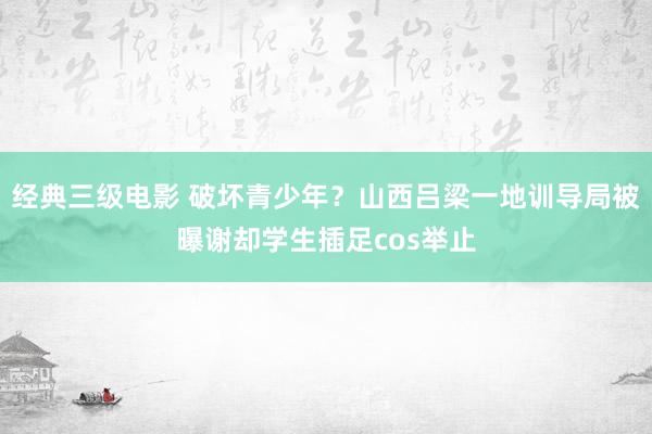 经典三级电影 破坏青少年？山西吕梁一地训导局被曝谢却学生插足cos举止