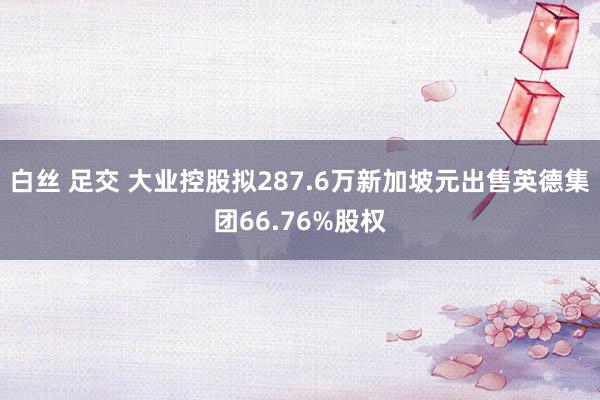 白丝 足交 大业控股拟287.6万新加坡元出售英德集团66.76%股权