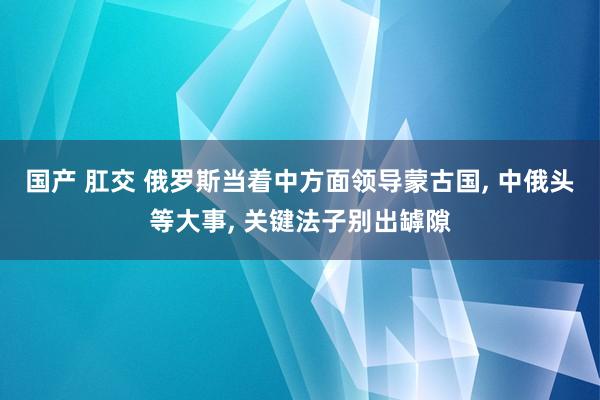 国产 肛交 俄罗斯当着中方面领导蒙古国, 中俄头等大事, 关键法子别出罅隙