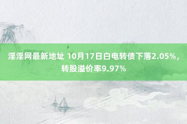 淫淫网最新地址 10月17日白电转债下落2.05%，转股溢价率9.97%