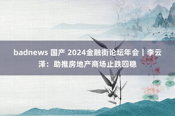 badnews 国产 2024金融街论坛年会｜李云泽：助推房地产商场止跌回稳