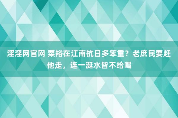 淫淫网官网 粟裕在江南抗日多笨重？老庶民要赶他走，连一涎水皆不给喝