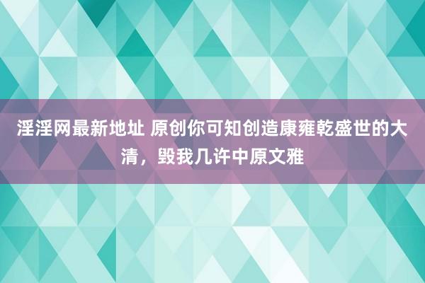 淫淫网最新地址 原创你可知创造康雍乾盛世的大清，毁我几许中原文雅