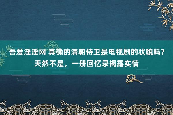 吾爱淫淫网 真确的清朝侍卫是电视剧的状貌吗？天然不是，一册回忆录揭露实情