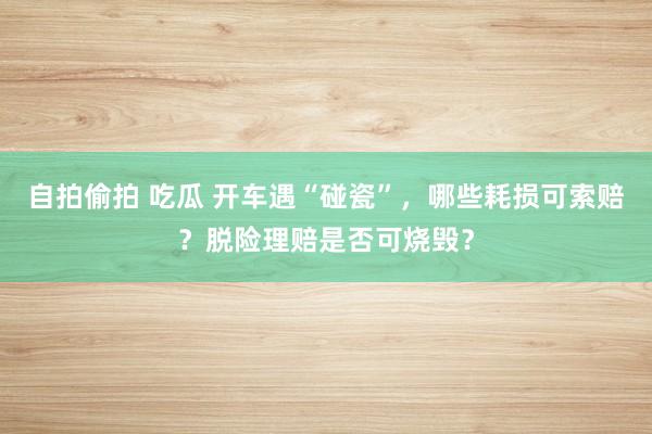 自拍偷拍 吃瓜 开车遇“碰瓷”，哪些耗损可索赔？脱险理赔是否可烧毁？