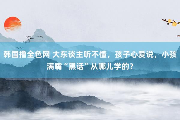 韩国撸全色网 大东谈主听不懂，孩子心爱说，小孩满嘴“黑话”从哪儿学的？