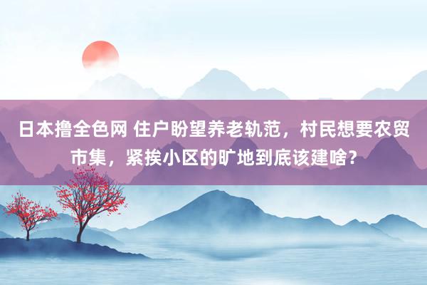 日本撸全色网 住户盼望养老轨范，村民想要农贸市集，紧挨小区的旷地到底该建啥？