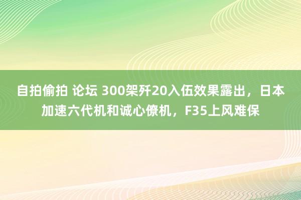 自拍偷拍 论坛 300架歼20入伍效果露出，日本加速六代机和诚心僚机，F35上风难保