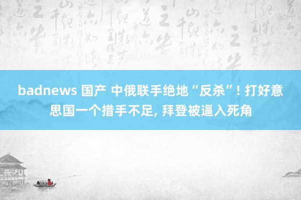 badnews 国产 中俄联手绝地“反杀”! 打好意思国一个措手不足, 拜登被逼入死角